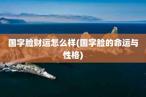 国字脸财运怎么样(国字脸的命运与性格)