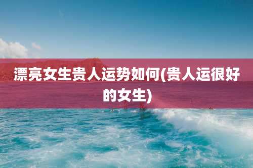 漂亮女生贵人运势如何(贵人运很好的女生)