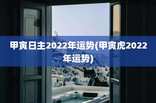 甲寅日主2022年运势(甲寅虎2022年运势)