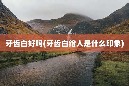 牙齿白好吗(牙齿白给人是什么印象)