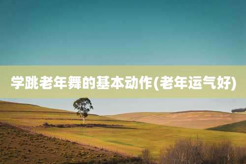 学跳老年舞的基本动作(老年运气好)
