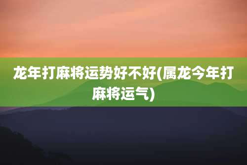 龙年打麻将运势好不好(属龙今年打麻将运气)