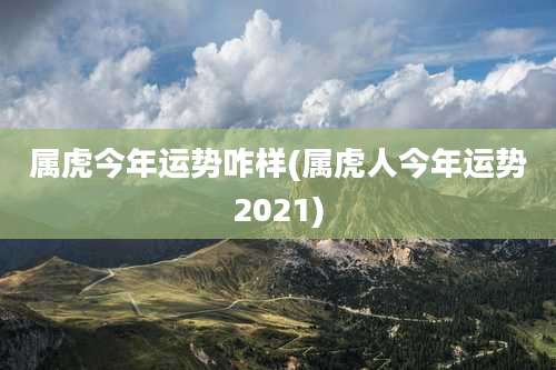 属虎今年运势咋样(属虎人今年运势2021)