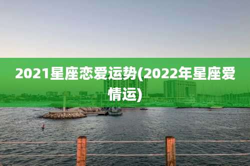 2021星座恋爱运势(2022年星座爱情运)