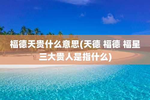 福德天贵什么意思(天德 福德 福星三大贵人是指什么)