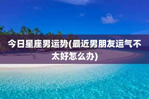 今日星座男运势(最近男朋友运气不太好怎么办)
