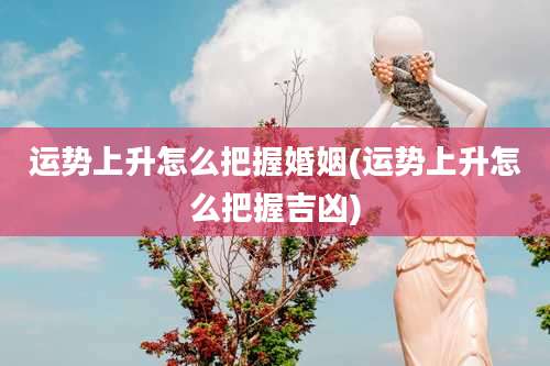 运势上升怎么把握婚姻(运势上升怎么把握吉凶)