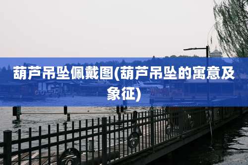 葫芦吊坠佩戴图(葫芦吊坠的寓意及象征)