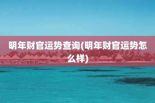 明年财官运势查询(明年财官运势怎么样)