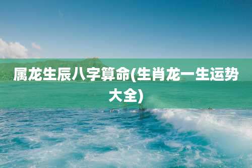 属龙生辰八字算命(生肖龙一生运势大全)