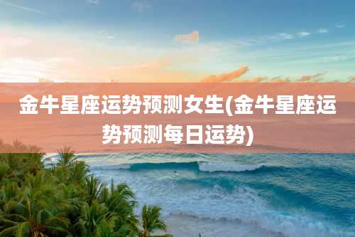 金牛星座运势预测女生(金牛星座运势预测每日运势)