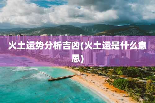 火土运势分析吉凶(火土运是什么意思)