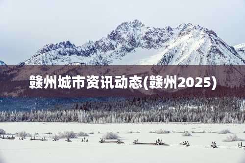 赣州城市资讯动态(赣州2025)