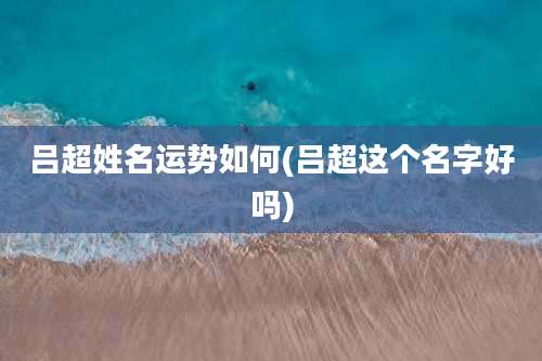 吕超姓名运势如何(吕超这个名字好吗)
