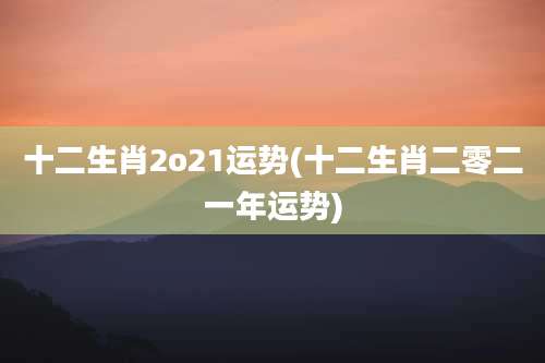 十二生肖2o21运势(十二生肖二零二一年运势)
