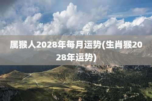 属猴人2028年每月运势(生肖猴2028年运势)