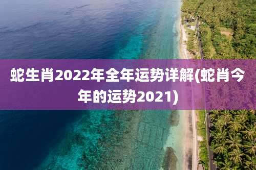 蛇生肖2022年全年运势详解(蛇肖今年的运势2021)