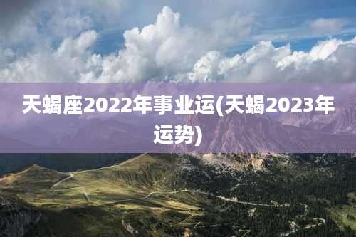 天蝎座2022年事业运(天蝎2023年运势)