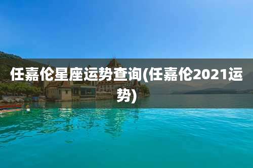 任嘉伦星座运势查询(任嘉伦2021运势)