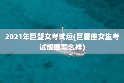 2021年巨蟹女考试运(巨蟹座女生考试成绩怎么样)