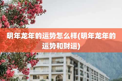明年龙年的运势怎么样(明年龙年的运势和财运)