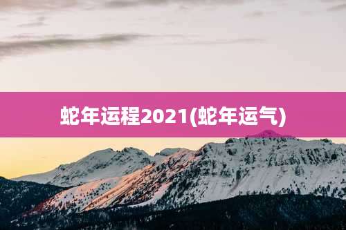 蛇年运程2021(蛇年运气)