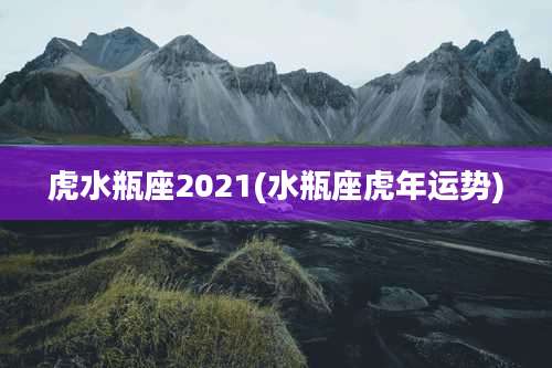 虎水瓶座2021(水瓶座虎年运势)