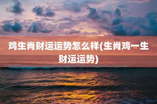 鸡生肖财运运势怎么样(生肖鸡一生财运运势)