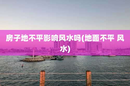 房子地不平影响风水吗(地面不平 风水)