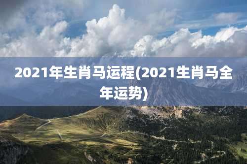 2021年生肖马运程(2021生肖马全年运势)