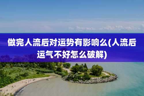 做完人流后对运势有影响么(人流后运气不好怎么破解)
