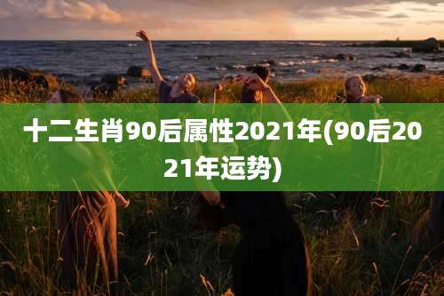十二生肖90后属性2021年(90后2021年运势)