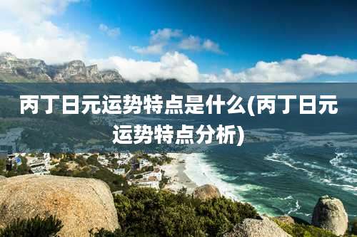 丙丁日元运势特点是什么(丙丁日元运势特点分析)