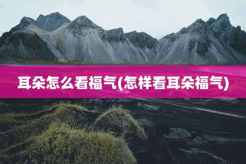 耳朵怎么看福气(怎样看耳朵福气)