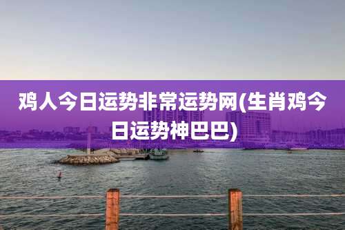 鸡人今日运势非常运势网(生肖鸡今日运势神巴巴)