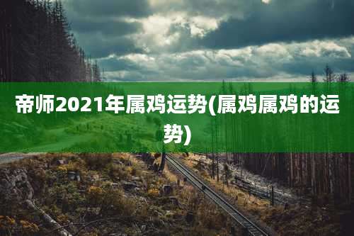 帝师2021年属鸡运势(属鸡属鸡的运势)