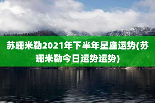 苏珊米勒2021年下半年星座运势(苏珊米勒今日运势运势)