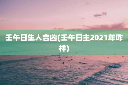 壬午日生人吉凶(壬午日主2021年咋样)
