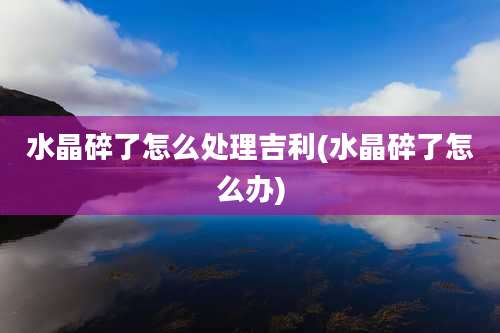 水晶碎了怎么处理吉利(水晶碎了怎么办)