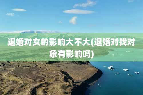 退婚对女的影响大不大(退婚对找对象有影响吗)