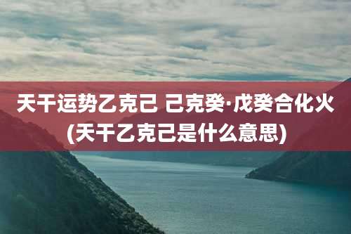 天干运势乙克己 己克癸·戊癸合化火(天干乙克己是什么意思)