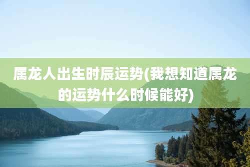 属龙人出生时辰运势(我想知道属龙的运势什么时候能好)
