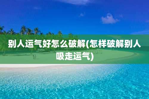 别人运气好怎么破解(怎样破解别人吸走运气)
