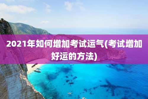 2021年如何增加考试运气(考试增加好运的方法)