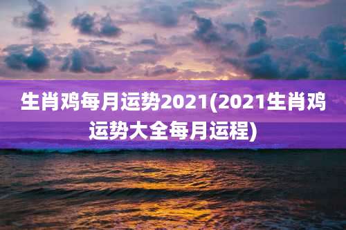 生肖鸡每月运势2021(2021生肖鸡运势大全每月运程)
