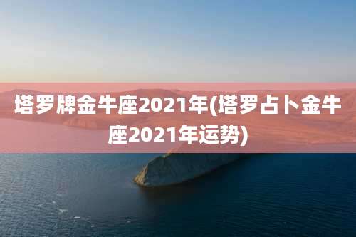 塔罗牌金牛座2021年(塔罗占卜金牛座2021年运势)