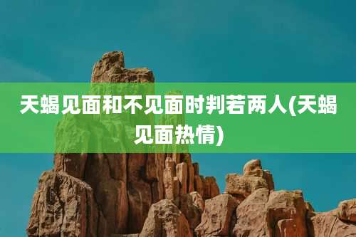 天蝎见面和不见面时判若两人(天蝎见面热情)