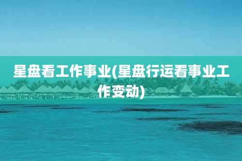 星盘看工作事业(星盘行运看事业工作变动)