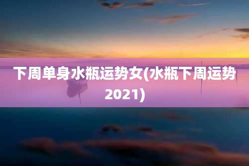 下周单身水瓶运势女(水瓶下周运势2021)