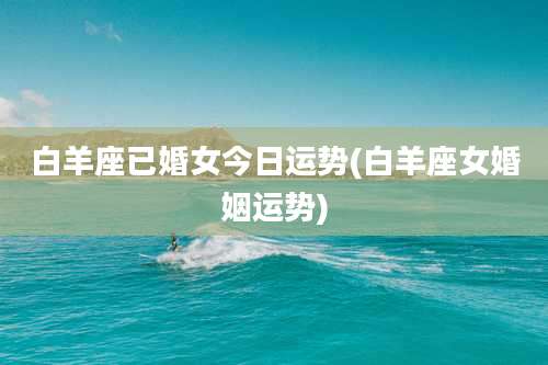 白羊座已婚女今日运势(白羊座女婚姻运势)